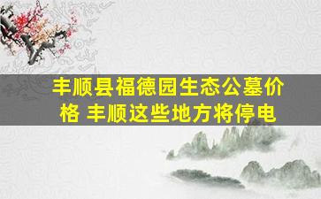 丰顺县福德园生态公墓价格 丰顺这些地方将停电